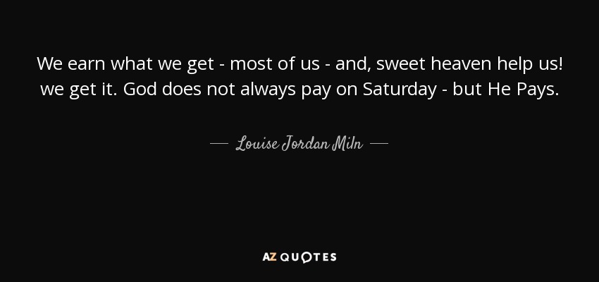 We earn what we get - most of us - and, sweet heaven help us! we get it. God does not always pay on Saturday - but He Pays. - Louise Jordan Miln