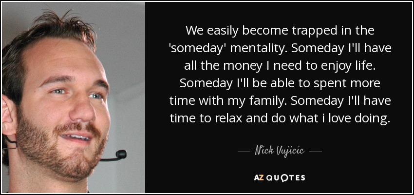 We easily become trapped in the 'someday' mentality. Someday I'll have all the money I need to enjoy life. Someday I'll be able to spent more time with my family. Someday I'll have time to relax and do what i love doing. - Nick Vujicic