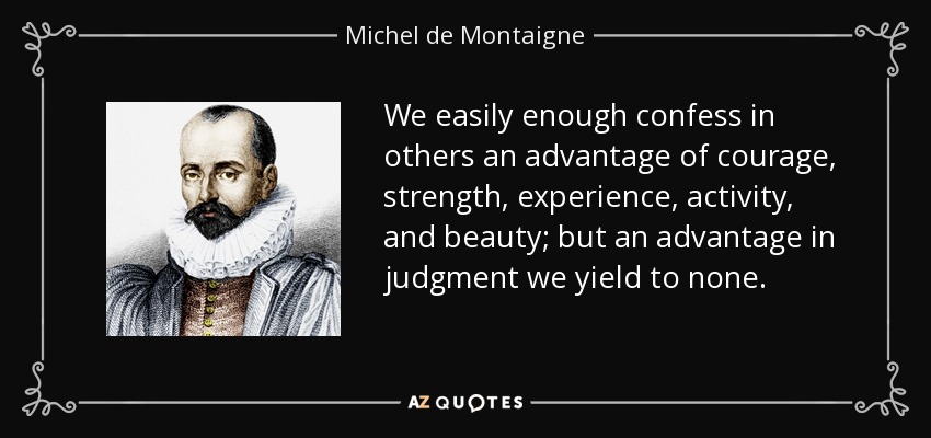 We easily enough confess in others an advantage of courage, strength, experience, activity, and beauty; but an advantage in judgment we yield to none. - Michel de Montaigne