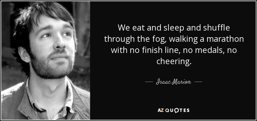 We eat and sleep and shuffle through the fog, walking a marathon with no finish line, no medals, no cheering. - Isaac Marion
