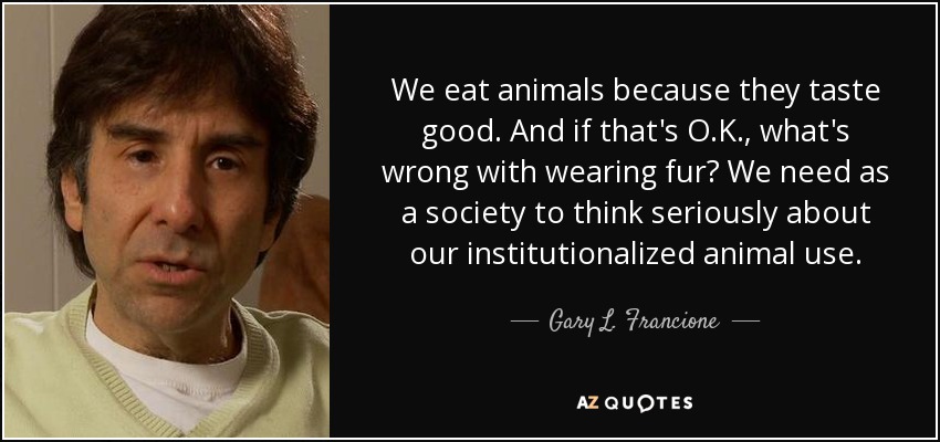 We eat animals because they taste good. And if that's O.K., what's wrong with wearing fur? We need as a society to think seriously about our institutionalized animal use. - Gary L. Francione