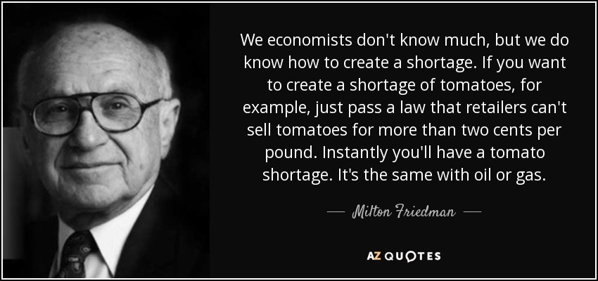 We economists don't know much, but we do know how to create a shortage. If you want to create a shortage of tomatoes, for example, just pass a law that retailers can't sell tomatoes for more than two cents per pound. Instantly you'll have a tomato shortage. It's the same with oil or gas. - Milton Friedman