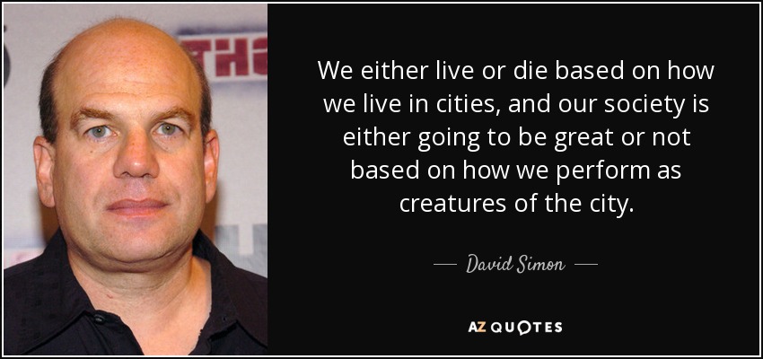 We either live or die based on how we live in cities, and our society is either going to be great or not based on how we perform as creatures of the city. - David Simon