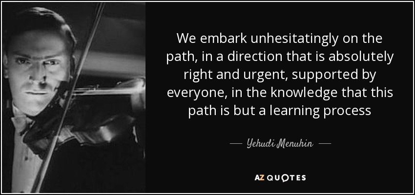We embark unhesitatingly on the path, in a direction that is absolutely right and urgent, supported by everyone, in the knowledge that this path is but a learning process - Yehudi Menuhin