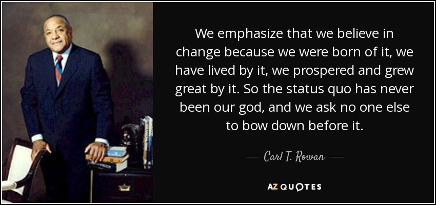 We emphasize that we believe in change because we were born of it, we have lived by it, we prospered and grew great by it. So the status quo has never been our god, and we ask no one else to bow down before it. - Carl T. Rowan
