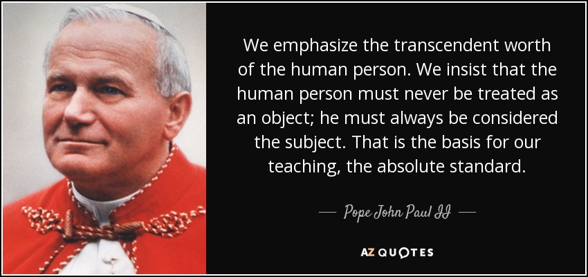 We emphasize the transcendent worth of the human person. We insist that the human person must never be treated as an object; he must always be considered the subject. That is the basis for our teaching, the absolute standard. - Pope John Paul II