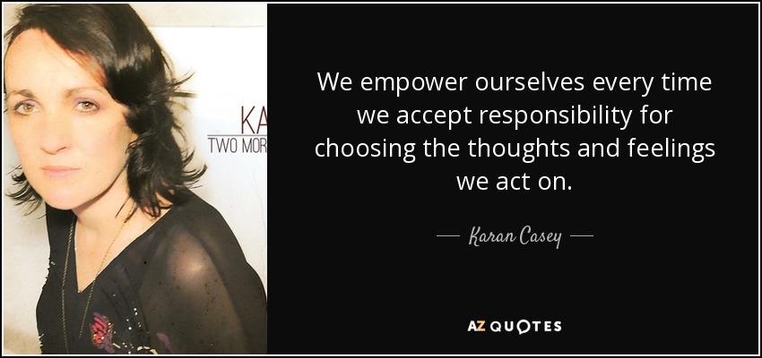 We empower ourselves every time we accept responsibility for choosing the thoughts and feelings we act on. - Karan Casey