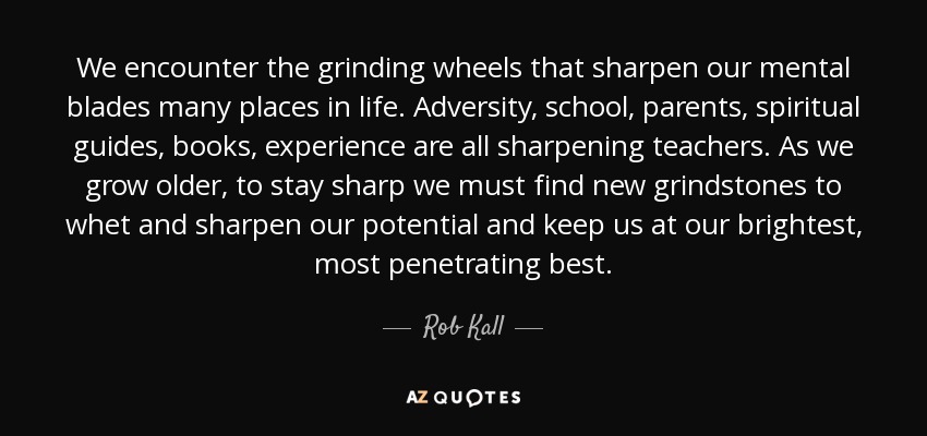 We encounter the grinding wheels that sharpen our mental blades many places in life. Adversity, school, parents, spiritual guides, books, experience are all sharpening teachers. As we grow older, to stay sharp we must find new grindstones to whet and sharpen our potential and keep us at our brightest, most penetrating best. - Rob Kall