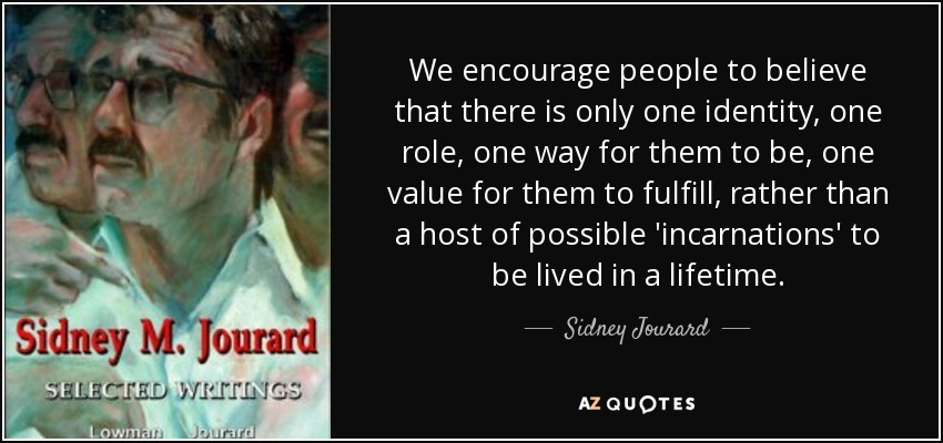 We encourage people to believe that there is only one identity, one role, one way for them to be, one value for them to fulfill, rather than a host of possible 'incarnations' to be lived in a lifetime. - Sidney Jourard
