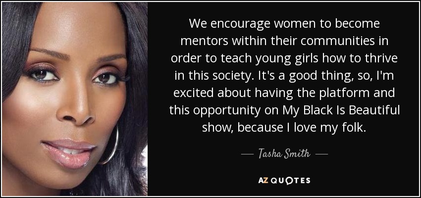 We encourage women to become mentors within their communities in order to teach young girls how to thrive in this society. It's a good thing, so, I'm excited about having the platform and this opportunity on My Black Is Beautiful show, because I love my folk. - Tasha Smith