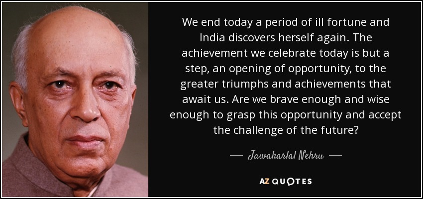 We end today a period of ill fortune and India discovers herself again. The achievement we celebrate today is but a step, an opening of opportunity, to the greater triumphs and achievements that await us. Are we brave enough and wise enough to grasp this opportunity and accept the challenge of the future? - Jawaharlal Nehru