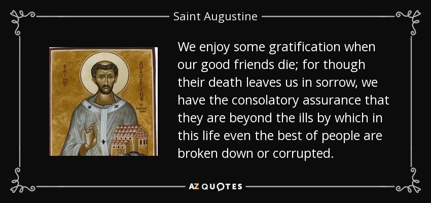We enjoy some gratification when our good friends die; for though their death leaves us in sorrow, we have the consolatory assurance that they are beyond the ills by which in this life even the best of people are broken down or corrupted. - Saint Augustine