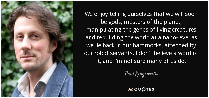 We enjoy telling ourselves that we will soon be gods, masters of the planet, manipulating the genes of living creatures and rebuilding the world at a nano-level as we lie back in our hammocks, attended by our robot servants. I don't believe a word of it, and I'm not sure many of us do. - Paul Kingsnorth