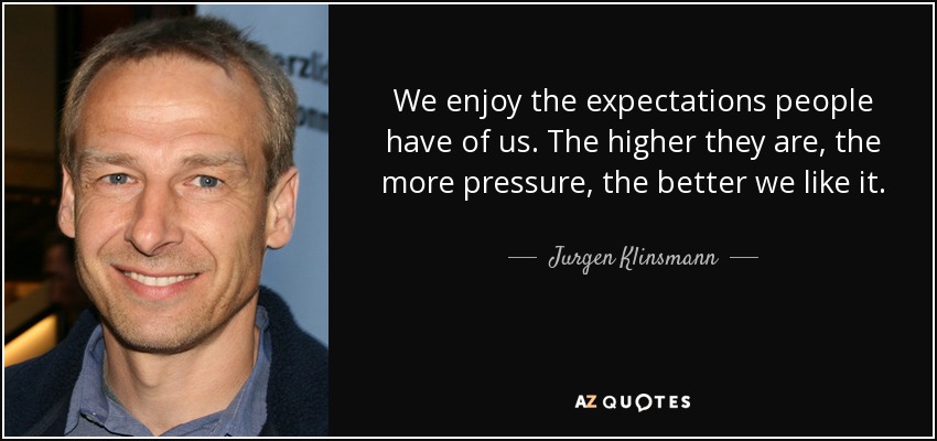 We enjoy the expectations people have of us. The higher they are, the more pressure, the better we like it. - Jurgen Klinsmann