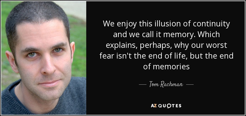 We enjoy this illusion of continuity and we call it memory. Which explains, perhaps, why our worst fear isn't the end of life, but the end of memories - Tom Rachman