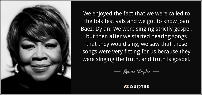 We enjoyed the fact that we were called to the folk festivals and we got to know Joan Baez, Dylan. We were singing strictly gospel, but then after we started hearing songs that they would sing, we saw that those songs were very fitting for us because they were singing the truth, and truth is gospel. - Mavis Staples