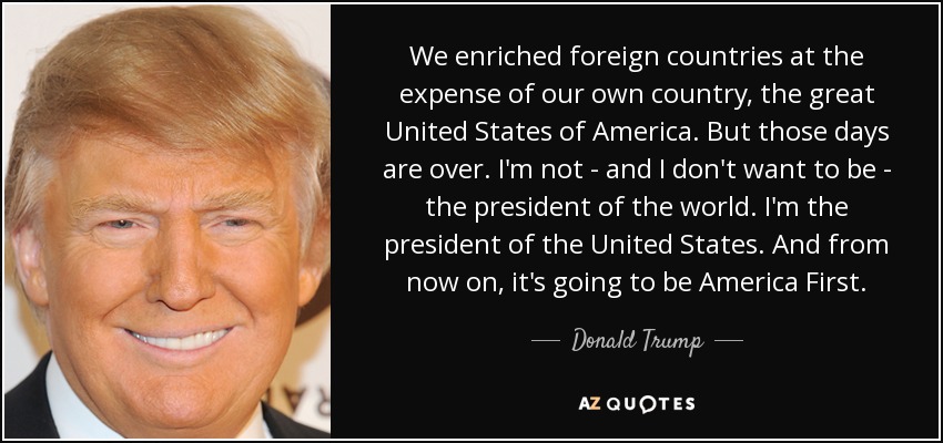 We enriched foreign countries at the expense of our own country, the great United States of America. But those days are over. I'm not - and I don't want to be - the president of the world. I'm the president of the United States. And from now on, it's going to be America First. - Donald Trump