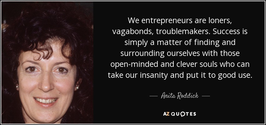 We entrepreneurs are loners, vagabonds, troublemakers. Success is simply a matter of finding and surrounding ourselves with those open-minded and clever souls who can take our insanity and put it to good use. - Anita Roddick
