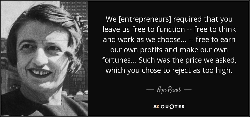 We [entrepreneurs] required that you leave us free to function -- free to think and work as we choose ... -- free to earn our own profits and make our own fortunes ... Such was the price we asked, which you chose to reject as too high. - Ayn Rand