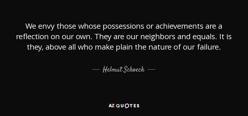 We envy those whose possessions or achievements are a reflection on our own. They are our neighbors and equals. It is they, above all who make plain the nature of our failure. - Helmut Schoeck