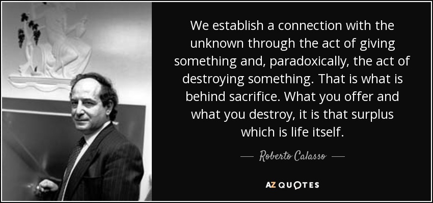 We establish a connection with the unknown through the act of giving something and, paradoxically, the act of destroying something. That is what is behind sacrifice. What you offer and what you destroy, it is that surplus which is life itself. - Roberto Calasso