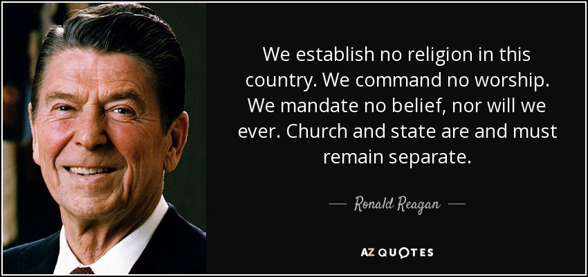 We establish no religion in this country. We command no worship. We mandate no belief, nor will we ever. Church and state are and must remain separate. - Ronald Reagan