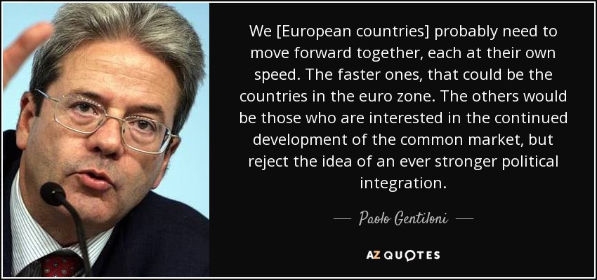 We [European countries] probably need to move forward together, each at their own speed. The faster ones, that could be the countries in the euro zone. The others would be those who are interested in the continued development of the common market, but reject the idea of an ever stronger political integration. - Paolo Gentiloni