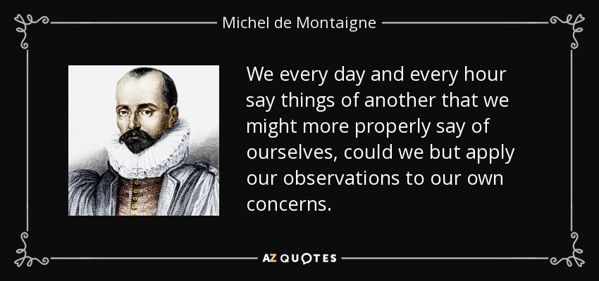 We every day and every hour say things of another that we might more properly say of ourselves, could we but apply our observations to our own concerns. - Michel de Montaigne