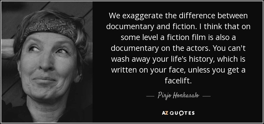 We exaggerate the difference between documentary and fiction. I think that on some level a fiction film is also a documentary on the actors. You can't wash away your life's history, which is written on your face, unless you get a facelift. - Pirjo Honkasalo