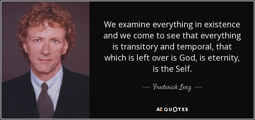 We examine everything in existence and we come to see that everything is transitory and temporal, that which is left over is God, is eternity, is the Self. - Frederick Lenz