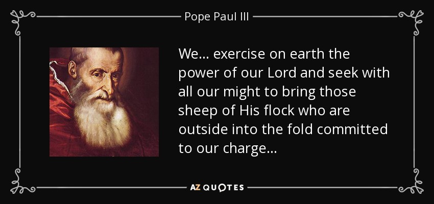 We . . . exercise on earth the power of our Lord and seek with all our might to bring those sheep of His flock who are outside into the fold committed to our charge . . . - Pope Paul III