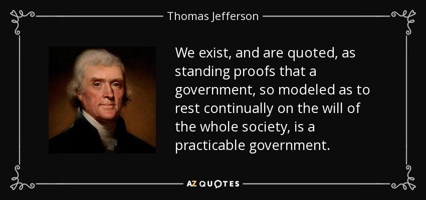 We exist, and are quoted, as standing proofs that a government, so modeled as to rest continually on the will of the whole society, is a practicable government. - Thomas Jefferson