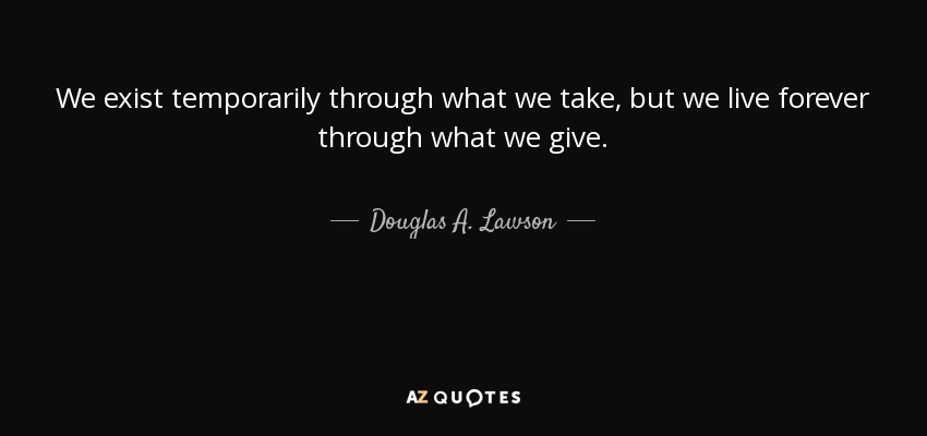 We exist temporarily through what we take, but we live forever through what we give. - Douglas A. Lawson