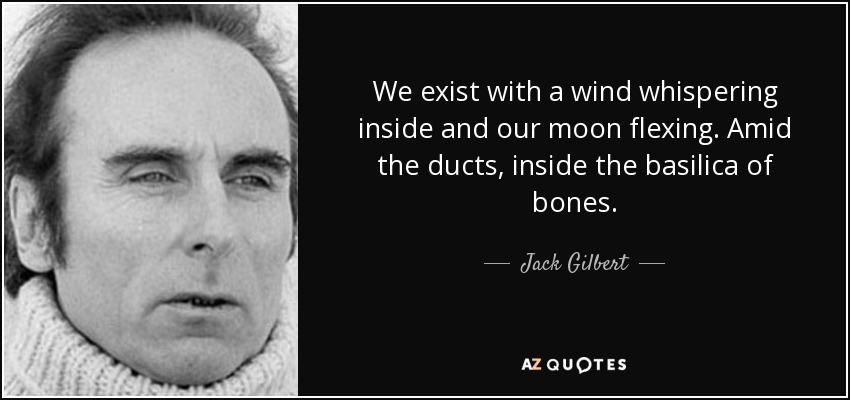 We exist with a wind whispering inside and our moon flexing. Amid the ducts, inside the basilica of bones. - Jack Gilbert