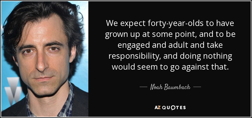 We expect forty-year-olds to have grown up at some point, and to be engaged and adult and take responsibility, and doing nothing would seem to go against that. - Noah Baumbach