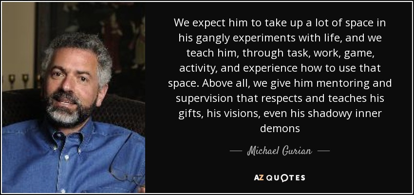 We expect him to take up a lot of space in his gangly experiments with life, and we teach him, through task, work, game, activity, and experience how to use that space. Above all, we give him mentoring and supervision that respects and teaches his gifts, his visions, even his shadowy inner demons - Michael Gurian