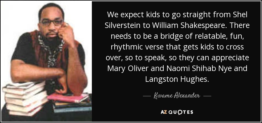 We expect kids to go straight from Shel Silverstein to William Shakespeare. There needs to be a bridge of relatable, fun, rhythmic verse that gets kids to cross over, so to speak, so they can appreciate Mary Oliver and Naomi Shihab Nye and Langston Hughes. - Kwame Alexander