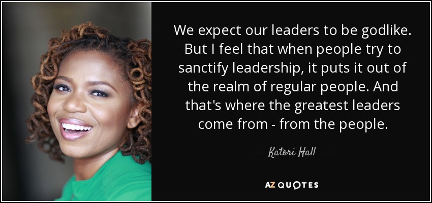 We expect our leaders to be godlike. But I feel that when people try to sanctify leadership, it puts it out of the realm of regular people. And that's where the greatest leaders come from - from the people. - Katori Hall