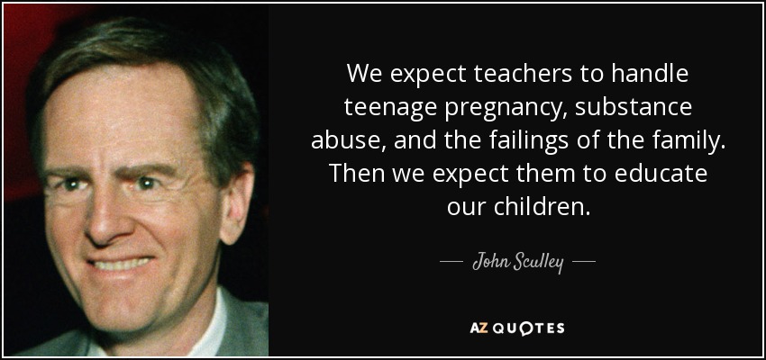 We expect teachers to handle teenage pregnancy, substance abuse, and the failings of the family. Then we expect them to educate our children. - John Sculley
