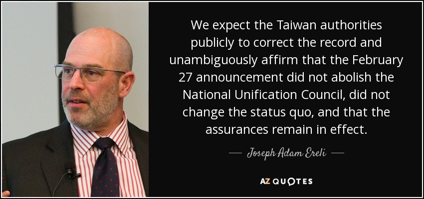 We expect the Taiwan authorities publicly to correct the record and unambiguously affirm that the February 27 announcement did not abolish the National Unification Council, did not change the status quo, and that the assurances remain in effect. - Joseph Adam Ereli