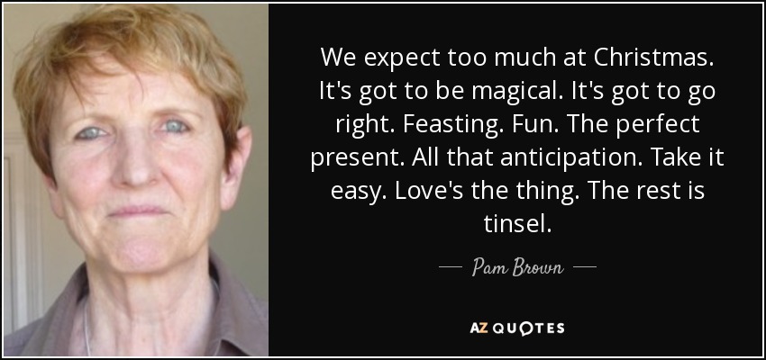 We expect too much at Christmas. It's got to be magical. It's got to go right. Feasting. Fun. The perfect present. All that anticipation. Take it easy. Love's the thing. The rest is tinsel. - Pam Brown