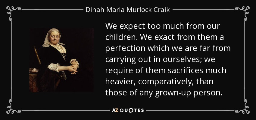 We expect too much from our children. We exact from them a perfection which we are far from carrying out in ourselves; we require of them sacrifices much heavier, comparatively, than those of any grown-up person. - Dinah Maria Murlock Craik