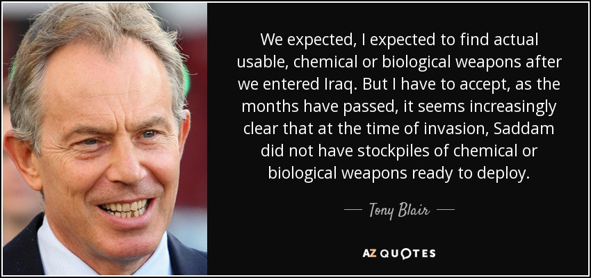 We expected, I expected to find actual usable, chemical or biological weapons after we entered Iraq. But I have to accept, as the months have passed, it seems increasingly clear that at the time of invasion, Saddam did not have stockpiles of chemical or biological weapons ready to deploy. - Tony Blair