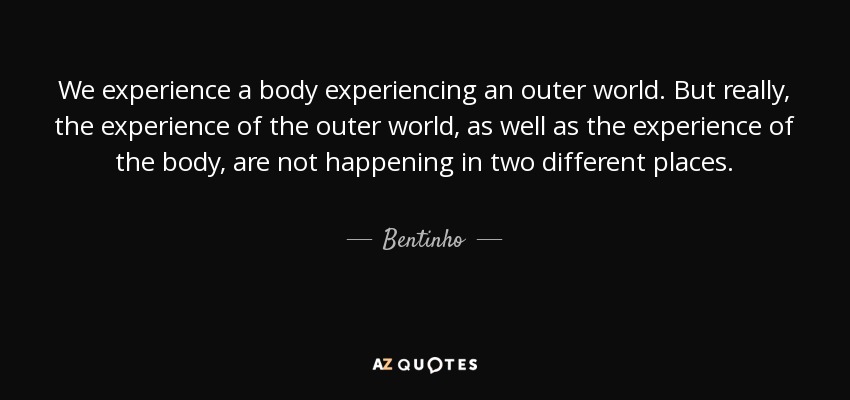 We experience a body experiencing an outer world. But really, the experience of the outer world, as well as the experience of the body, are not happening in two different places. - Bentinho