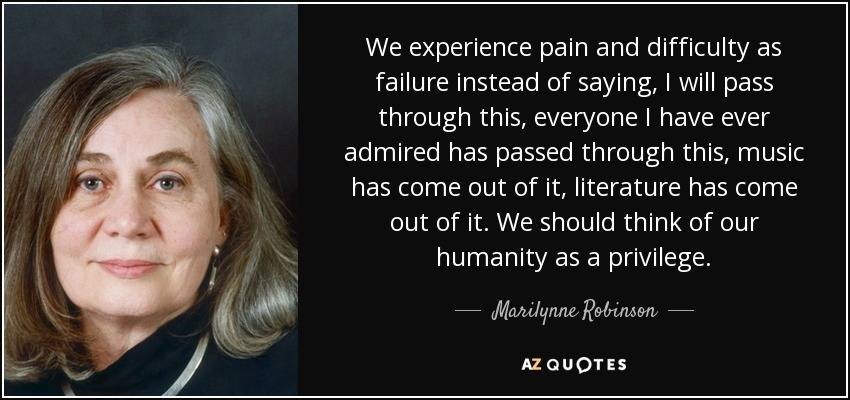 We experience pain and difficulty as failure instead of saying, I will pass through this, everyone I have ever admired has passed through this, music has come out of it, literature has come out of it. We should think of our humanity as a privilege. - Marilynne Robinson
