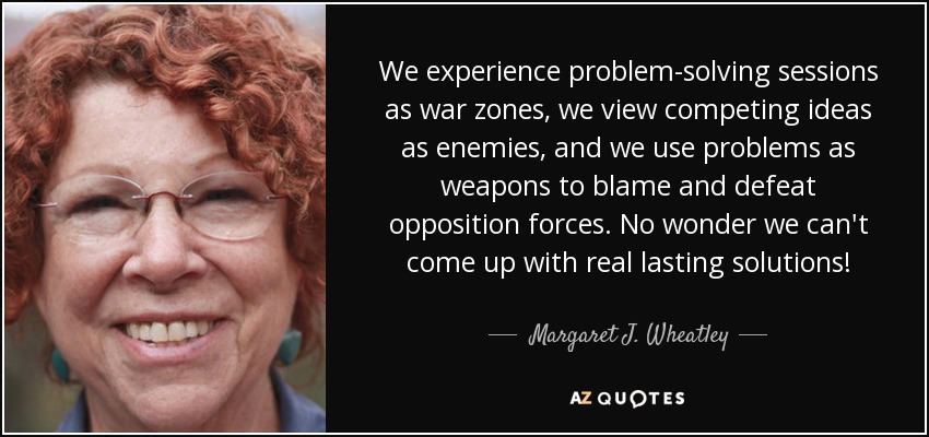 We experience problem-solving sessions as war zones, we view competing ideas as enemies, and we use problems as weapons to blame and defeat opposition forces. No wonder we can't come up with real lasting solutions! - Margaret J. Wheatley