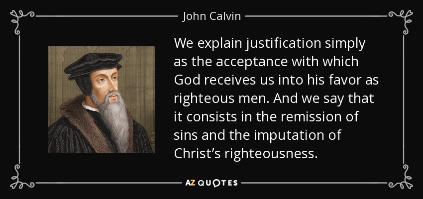 We explain justification simply as the acceptance with which God receives us into his favor as righteous men. And we say that it consists in the remission of sins and the imputation of Christ’s righteousness. - John Calvin