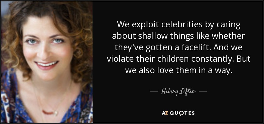 We exploit celebrities by caring about shallow things like whether they've gotten a facelift. And we violate their children constantly. But we also love them in a way. - Hilary Liftin