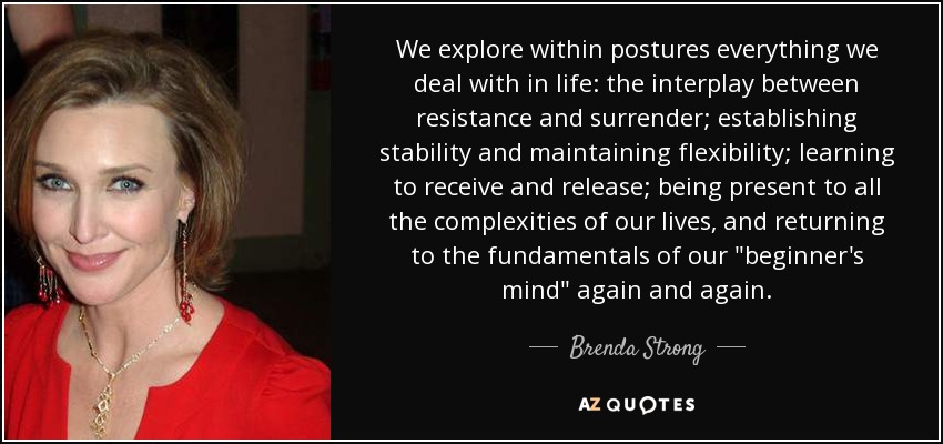 We explore within postures everything we deal with in life: the interplay between resistance and surrender; establishing stability and maintaining flexibility; learning to receive and release; being present to all the complexities of our lives, and returning to the fundamentals of our 