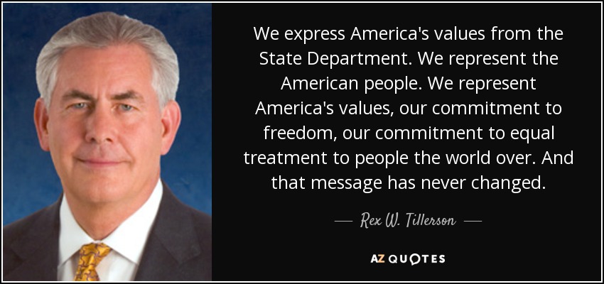 We express America's values from the State Department. We represent the American people. We represent America's values, our commitment to freedom, our commitment to equal treatment to people the world over. And that message has never changed. - Rex W. Tillerson